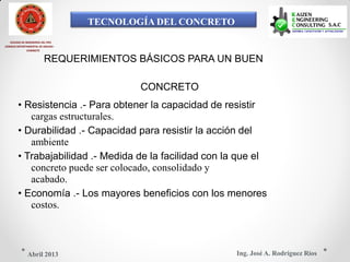 TECNOLOGÍA DEL CONCRETO
COLEGIO DE INGENIEROS DEL PRÚ
CONSEJO DEPARTAMENTAL DE ANCASH -
CHIMBOTE
REQUERIMIENTOS BÁSICOS PARA UN BUEN
CONCRETO
• Resistencia .- Para obtener la capacidad de resistir
cargas estructurales.
• Durabilidad .- Capacidad para resistir la acción del
ambiente
• Trabajabilidad .- Medida de la facilidad con la que el
concreto puede ser colocado, consolidado y
acabado.
• Economía .- Los mayores beneficios con los menores
costos.
Ing. José A. Rodríguez RíosAbril 2013
 