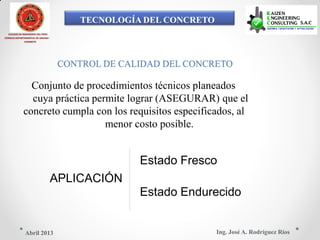 TECNOLOGÍA DEL CONCRETO
COLEGIO DE INGENIEROS DEL PERÚ
CONSEJO DEPARTAMENTAL DE ANCASH -
CHIMBOTE
CONTROL DE CALIDAD DEL CONCRETO
Conjunto de procedimientos técnicos planeados
cuya práctica permite lograr (ASEGURAR) que el
concreto cumpla con los requisitos especificados, al
menor costo posible.
Estado Fresco
APLICACIÓN
Estado Endurecido
Ing. José A. Rodríguez RíosAbril 2013
 