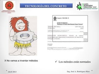 TECNOLOGÍA DEL CONCRETO
COLEGIO DE INGENIEROS DEL PERÚ
CONSEJO DEPARTAMENTAL DE ANCASH -
CHIMBOTE
X No vamos a inventar métodos   Los métodos están normados
Ing. José A. Rodríguez RíosAbril 2013
 