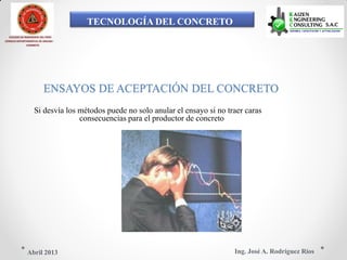 TECNOLOGÍA DEL CONCRETO
COLEGIO DE INGENIEROS DEL PERÚ
CONSEJO DEPARTAMENTAL DE ANCASH -
CHIMBOTE
ENSAYOS DE ACEPTACIÓN DEL CONCRETO
Si desvía los métodos puede no solo anular el ensayo si no traer caras
consecuencias para el productor de concreto
Ing. José A. Rodríguez RíosAbril 2013
 