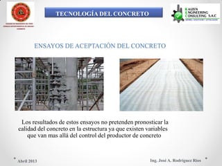 TECNOLOGÍA DEL CONCRETO
COLEGIO DE INGENIEROS DEL PERÚ
CONSEJO DEPARTAMENTAL DE ANCASH -
CHIMBOTE
ENSAYOS DE ACEPTACIÓN DEL CONCRETO
Los resultados de estos ensayos no pretenden pronosticar la
calidad del concreto en la estructura ya que existen variables
que van mas allá del control del productor de concreto
Ing. José A. Rodríguez RíosAbril 2013
 
