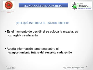 TECNOLOGÍA DEL CONCRETO
COLEGIO DE INGENIEROS DEL PERÚ
CONSEJO DEPARTAMENTAL DE ANCASH -
CHIMBOTE
¿POR QUÉ INTERESA EL ESTADO FRESCO?
• Es el momento de decidir si se coloca la mezcla, es
corregida o rechazada
• Aporta información temprana sobre el
comportamiento futuro del concreto endurecido
Ing. José A. Rodríguez RíosAbril 2013
 