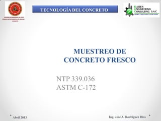 TECNOLOGÍA DEL CONCRETO
COLEGIO DE INGENIEROS DEL PERÚ
CONSEJO DEPARTAMENTAL DE ANCASH -
CHIMBOTE
MUESTREO DE
CONCRETO FRESCO
NTP 339.036
ASTM C-172
Ing. José A. Rodríguez RíosAbril 2013
 