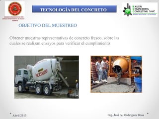 TECNOLOGÍA DEL CONCRETO
COLEGIO DE INGENIEROS DEL PERÚ
CONSEJO DEPARTAMENTAL DE ANCASH -
CHIMBOTE
OBJETIVO DEL MUESTREO
Obtener muestras representativas de concreto fresco, sobre las
cuales se realizan ensayos para verificar el cumplimiento
Ing. José A. Rodríguez RíosAbril 2013
 
