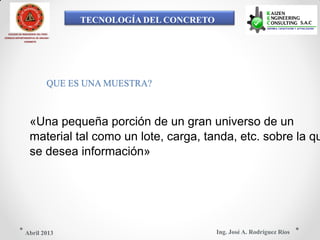 TECNOLOGÍA DEL CONCRETO
COLEGIO DE INGENIEROS DEL PERÚ
CONSEJO DEPARTAMENTAL DE ANCASH -
CHIMBOTE
QUE ES UNA MUESTRA?
«Una pequeña porción de un gran universo de un
material tal como un lote, carga, tanda, etc. sobre la qu
se desea información»
Ing. José A. Rodríguez RíosAbril 2013
 