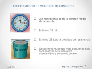 PROCEDIMIENTO DE MUESTREO DE CONCRETO
 2 o más intervalos de la porción media
de la mezcla.
 Máximo 15 min.
 Mínimo 28 L para pruebas de resistencia
 Se permite muestras mas pequeñas solo
para ensayos de temperatura
asentamiento y contenido de aire
Ing. José A. Rodríguez RíosAbril 2013
 