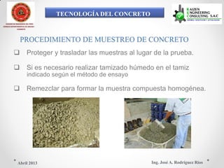 TECNOLOGÍA DEL CONCRETO
COLEGIO DE INGENIEROS DEL PERÚ
CONSEJO DEPARTAMENTAL DE ANCASH -
CHIMBOTE
PROCEDIMIENTO DE MUESTREO DE CONCRETO
 Proteger y trasladar las muestras al lugar de la prueba.
 Si es necesario realizar tamizado húmedo en el tamiz
indicado según el método de ensayo
 Remezclar para formar la muestra compuesta homogénea.
Ing. José A. Rodríguez RíosAbril 2013
 