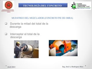 TECNOLOGÍA DEL CONCRETO
COLEGIO DE INGENIEROS DEL PERÚ
CONSEJO DEPARTAMENTAL DE ANCASH -
CHIMBOTE
MUESTREO DEL MEZCLADOR (CONCRETO PIE DE OBRA)
 Durante la mitad del total de la
descarga
 Interceptar el total de la
descarga
Ing. José A. Rodríguez RíosAbril 2013
 