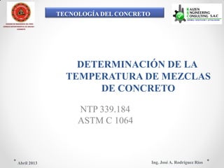 TECNOLOGÍA DEL CONCRETO
COLEGIO DE INGENIEROS DEL PERÚ
CONSEJO DEPARTAMENTAL DE ANCASH -
CHIMBOTE
DETERMINACIÓN DE LA
TEMPERATURA DE MEZCLAS
DE CONCRETO
NTP 339.184
ASTM C 1064
Ing. José A. Rodríguez RíosAbril 2013
 