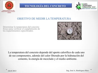 TECNOLOGÍA DEL CONCRETO
COLEGIO DE INGENIEROS DEL PERÚ
CONSEJO DEPARTAMENTAL DE ANCASH -
CHIMBOTE
OBJETIVO DE MEDIR LA TEMPERATURA
Determinar la temperatura del concreto
fresco para verificar el cumplimiento de
los requerimientos especificados
La temperatura del concreto depende del aporte calorífico de cada uno
de sus componentes, además del calor liberado por la hidratación del
cemento, la energía de mezclado y el medio ambiente.
Ing. José A. Rodríguez RíosAbril 2013
 