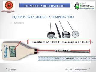 TECNOLOGÍA DEL CONCRETO
COLEGIO DE INGENIEROS DEL PERÚ
CONSEJO DEPARTAMENTAL DE ANCASH -
CHIMBOTE
EQUIPOS PARA MEDIR LA TEMPERATURA
 Termómetro
Exactitud ± 0.5 °C (± 1°F), en rango de 0 °C a 50 °C
≥ 3” (75 mm)
Ing. José A. Rodríguez RíosAbril 2013
 