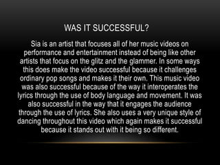 WAS IT SUCCESSFUL?
Sia is an artist that focuses all of her music videos on
performance and entertainment instead of being like other
artists that focus on the glitz and the glammer. In some ways
this does make the video successful because it challenges
ordinary pop songs and makes it their own. This music video
was also successful because of the way it interoperates the
lyrics through the use of body language and movement. It was
also successful in the way that it engages the audience
through the use of lyrics. She also uses a very unique style of
dancing throughout this video which again makes it successful
because it stands out with it being so different.
 