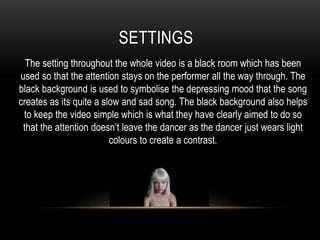 SETTINGS
The setting throughout the whole video is a black room which has been
used so that the attention stays on the performer all the way through. The
black background is used to symbolise the depressing mood that the song
creates as its quite a slow and sad song. The black background also helps
to keep the video simple which is what they have clearly aimed to do so
that the attention doesn’t leave the dancer as the dancer just wears light
colours to create a contrast.
 