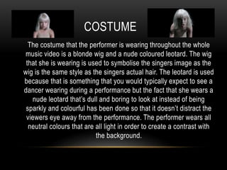COSTUME
The costume that the performer is wearing throughout the whole
music video is a blonde wig and a nude coloured leotard. The wig
that she is wearing is used to symbolise the singers image as the
wig is the same style as the singers actual hair. The leotard is used
because that is something that you would typically expect to see a
dancer wearing during a performance but the fact that she wears a
nude leotard that’s dull and boring to look at instead of being
sparkly and colourful has been done so that it doesn’t distract the
viewers eye away from the performance. The performer wears all
neutral colours that are all light in order to create a contrast with
the background.
 