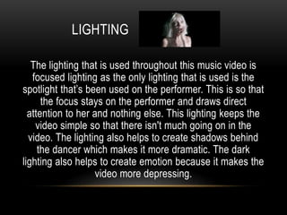 LIGHTING
The lighting that is used throughout this music video is
focused lighting as the only lighting that is used is the
spotlight that’s been used on the performer. This is so that
the focus stays on the performer and draws direct
attention to her and nothing else. This lighting keeps the
video simple so that there isn't much going on in the
video. The lighting also helps to create shadows behind
the dancer which makes it more dramatic. The dark
lighting also helps to create emotion because it makes the
video more depressing.
 