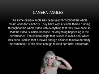 CAMERA ANGLES
The same camera angle has been used throughout the whole
music video for simplicity. They have kept a simple theme running
throughout the whole video with everything that they have done so
that the video is simple because the only thing happening is the
performance. The camera angle that is used is a mid-shot which
has been used so that it leaves enough distance to show her body
movement but is still close enough to read her facial expression.
 