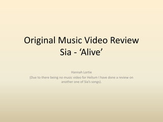Original Music Video Review
Sia - ‘Alive’
Hannah Lortie
(Due to there being no music video for Helium I have done a review on
another one of Sia’s songs).
 