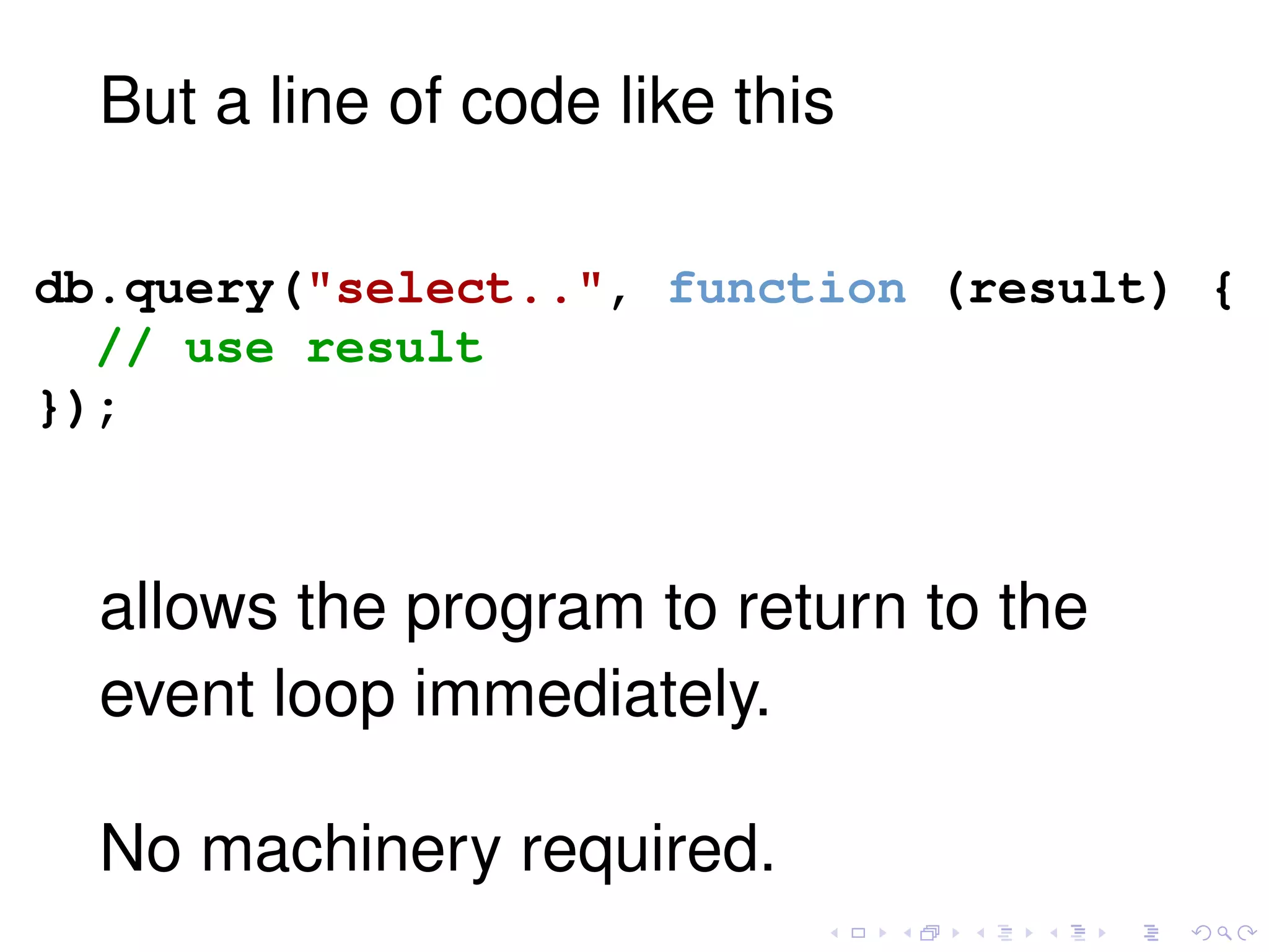 But a line of code like this
db.query("select..", function (result) {
// use result
});
allows the program to return to the
event loop immediately.
No machinery required.
 