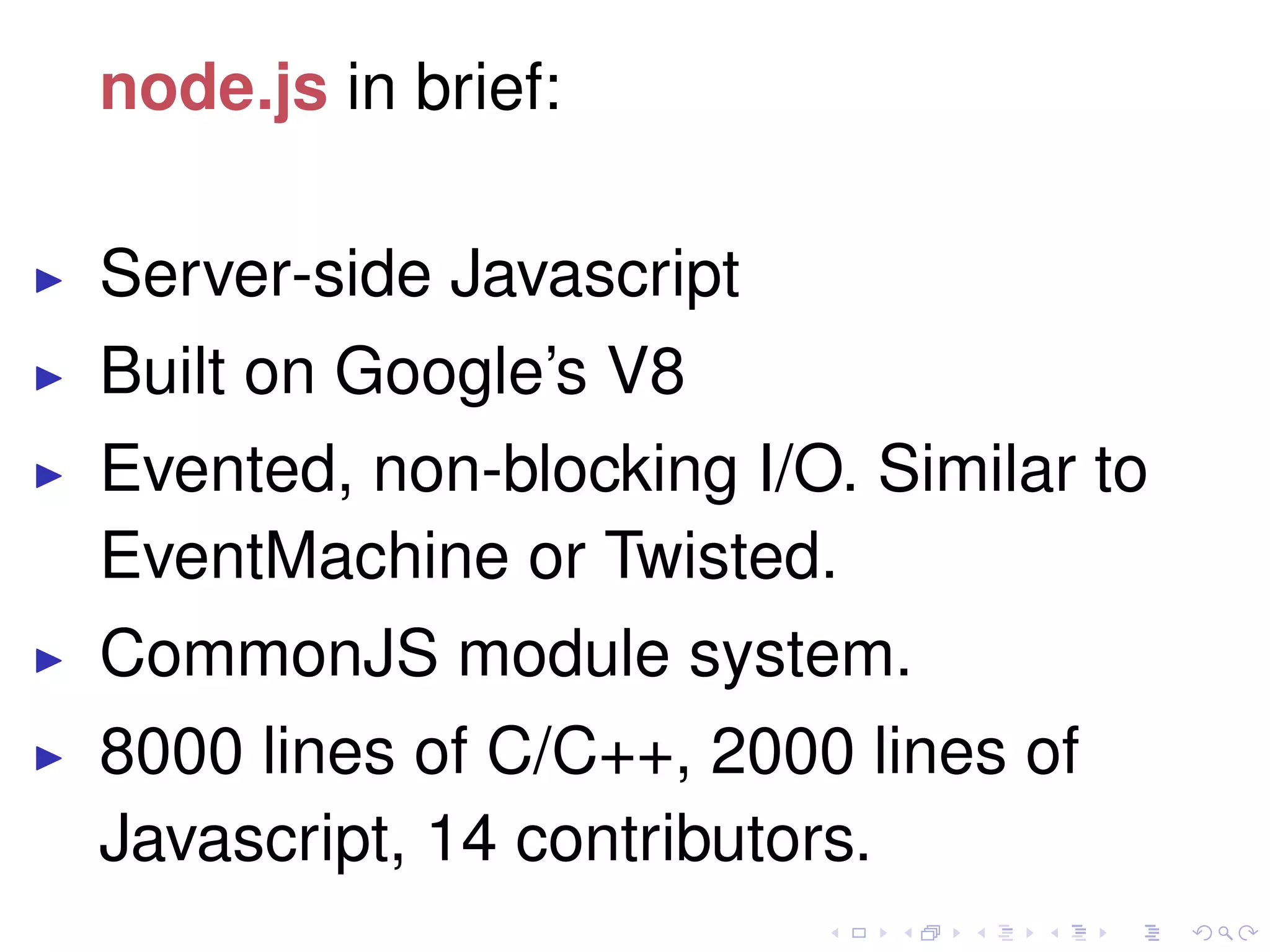 node.js in brief:
Server-side Javascript
Built on Google’s V8
Evented, non-blocking I/O. Similar to
EventMachine or Twisted.
CommonJS module system.
8000 lines of C/C++, 2000 lines of
Javascript, 14 contributors.
 