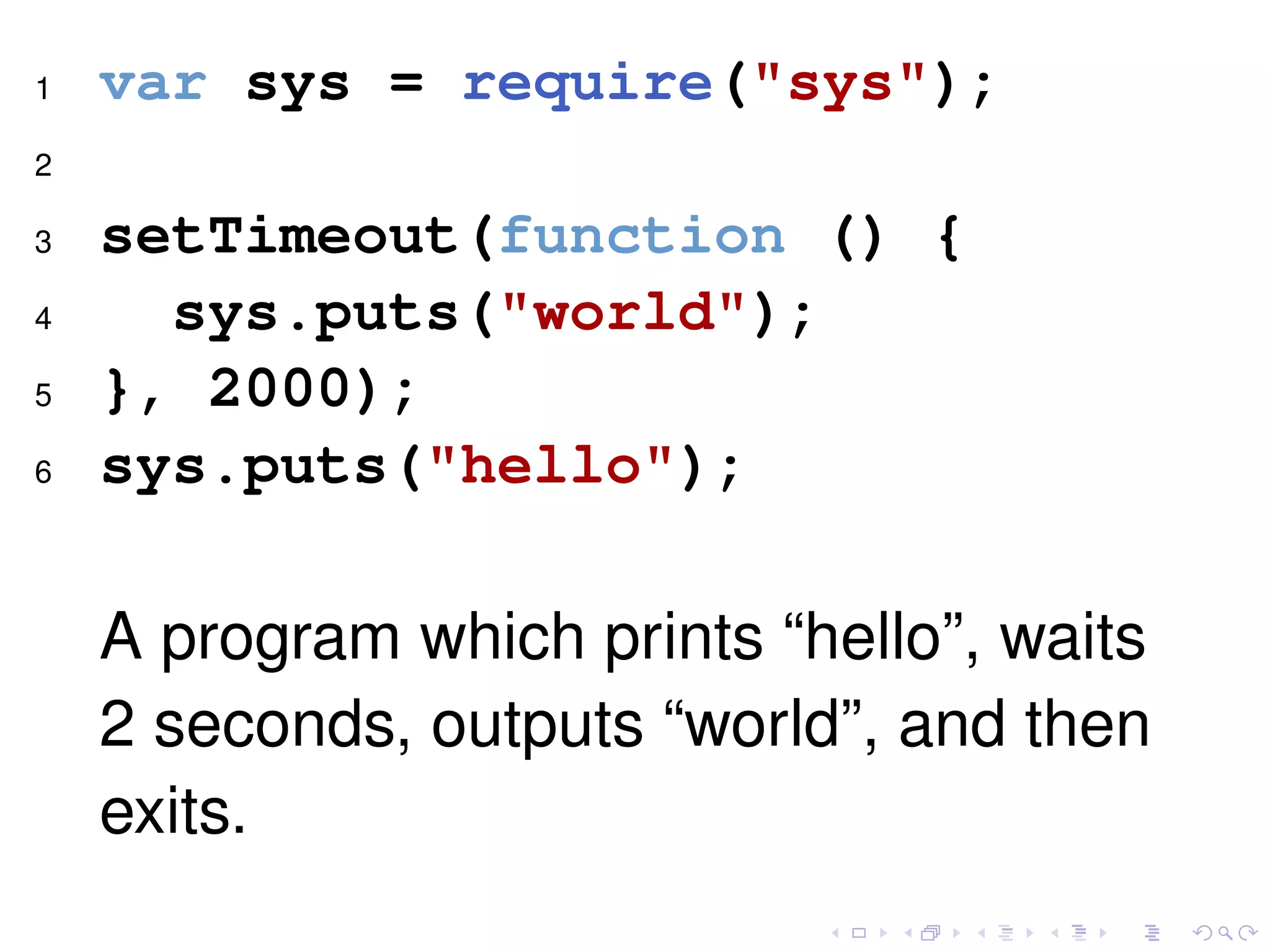 1 var sys = require("sys");
2
3 setTimeout(function () {
4 sys.puts("world");
5 }, 2000);
6 sys.puts("hello");
A program which prints “hello”, waits
2 seconds, outputs “world”, and then
exits.
 