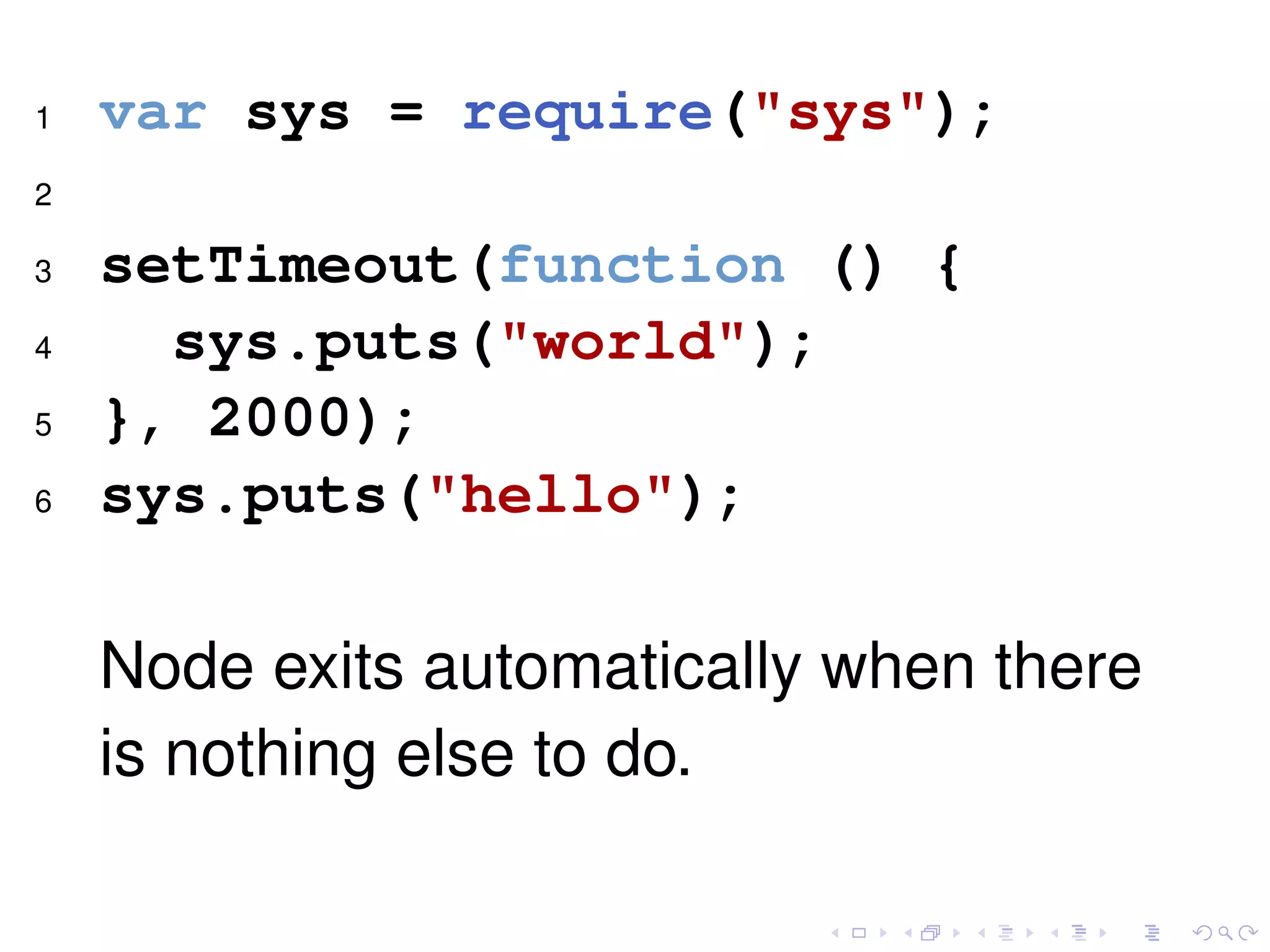 1 var sys = require("sys");
2
3 setTimeout(function () {
4 sys.puts("world");
5 }, 2000);
6 sys.puts("hello");
Node exits automatically when there
is nothing else to do.
 