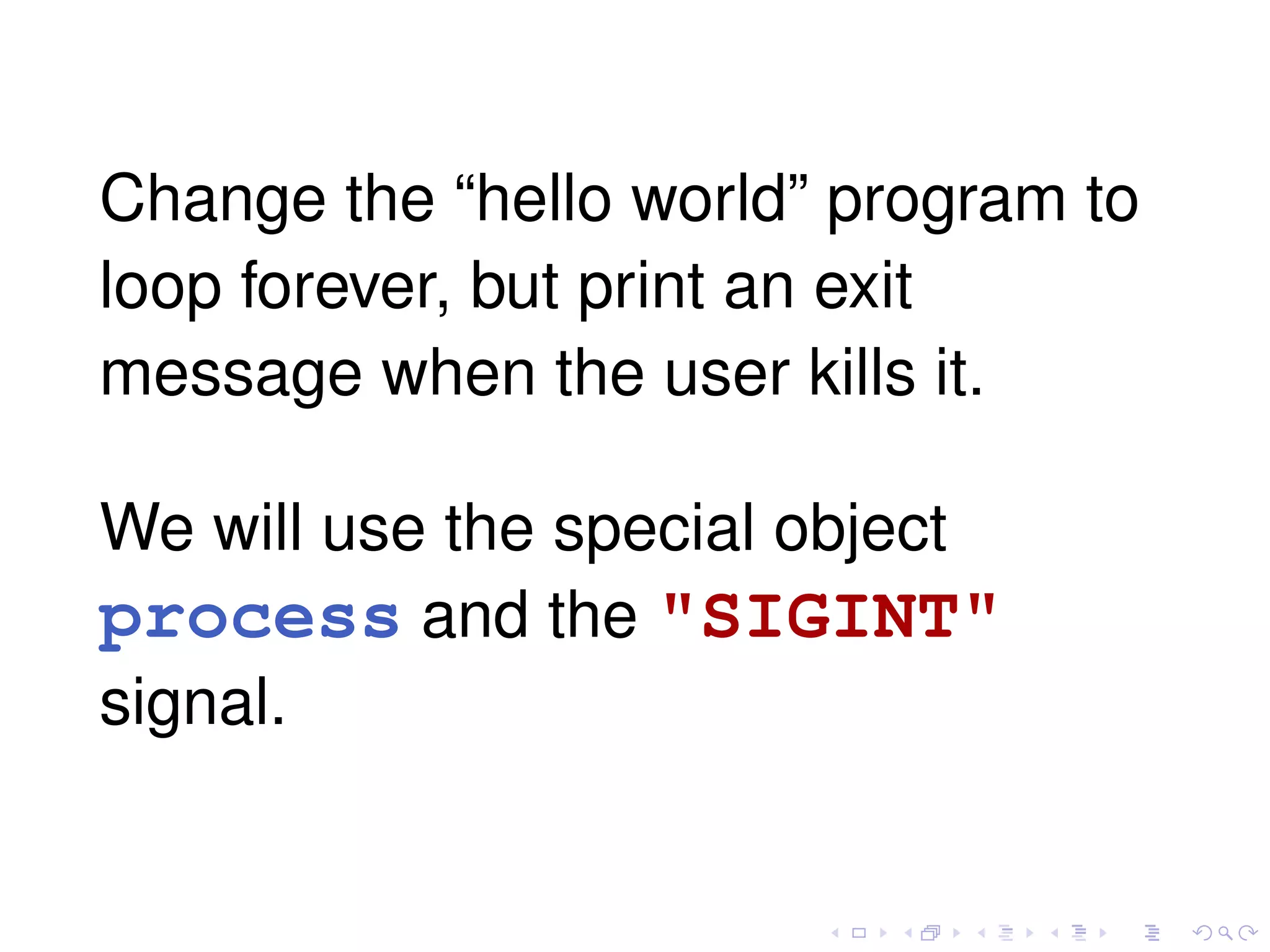 Change the “hello world” program to
loop forever, but print an exit
message when the user kills it.
We will use the special object
process and the "SIGINT"
signal.
 