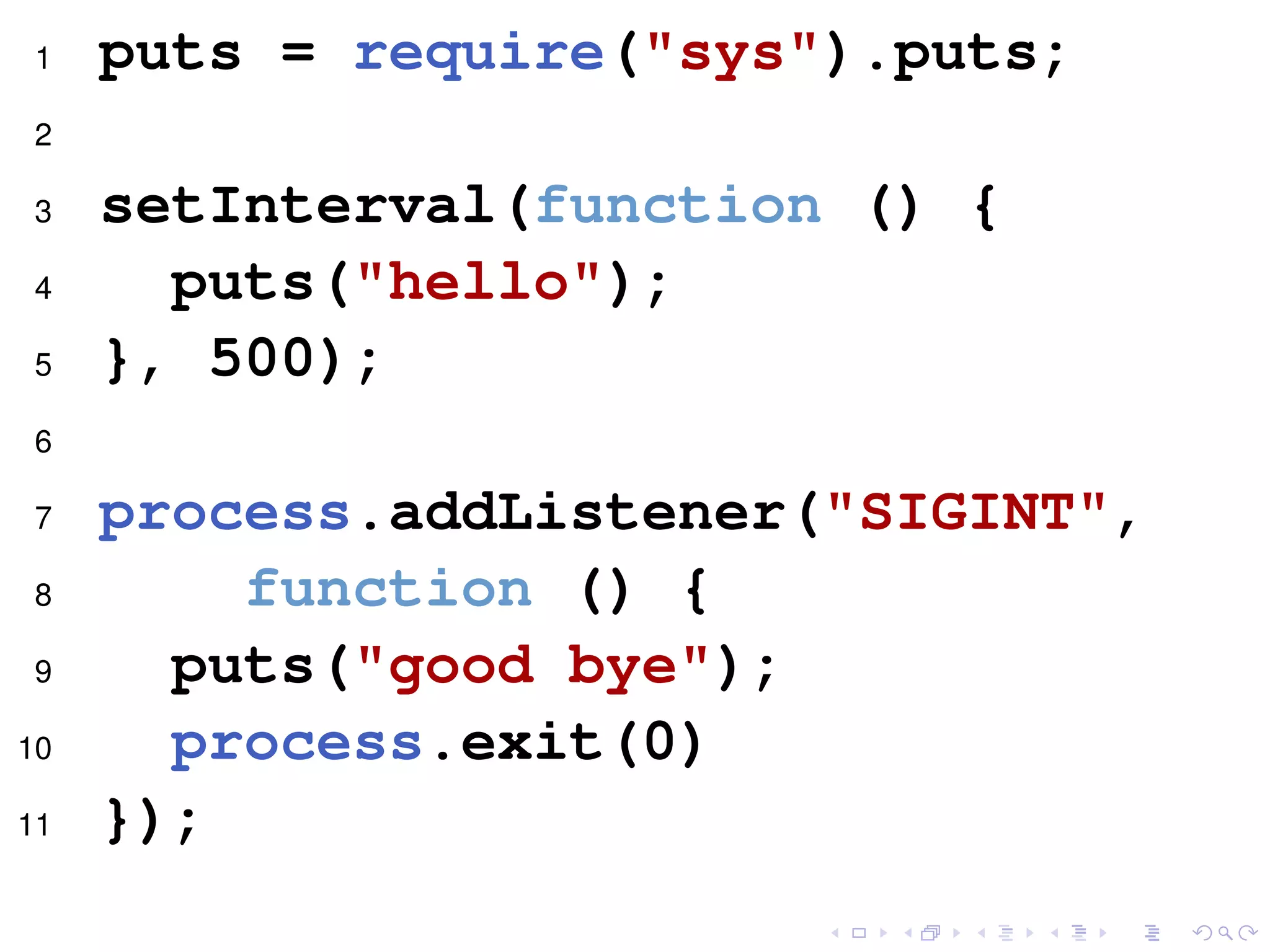 1 puts = require("sys").puts;
2
3 setInterval(function () {
4 puts("hello");
5 }, 500);
6
7 process.addListener("SIGINT",
8 function () {
9 puts("good bye");
10 process.exit(0)
11 });
 