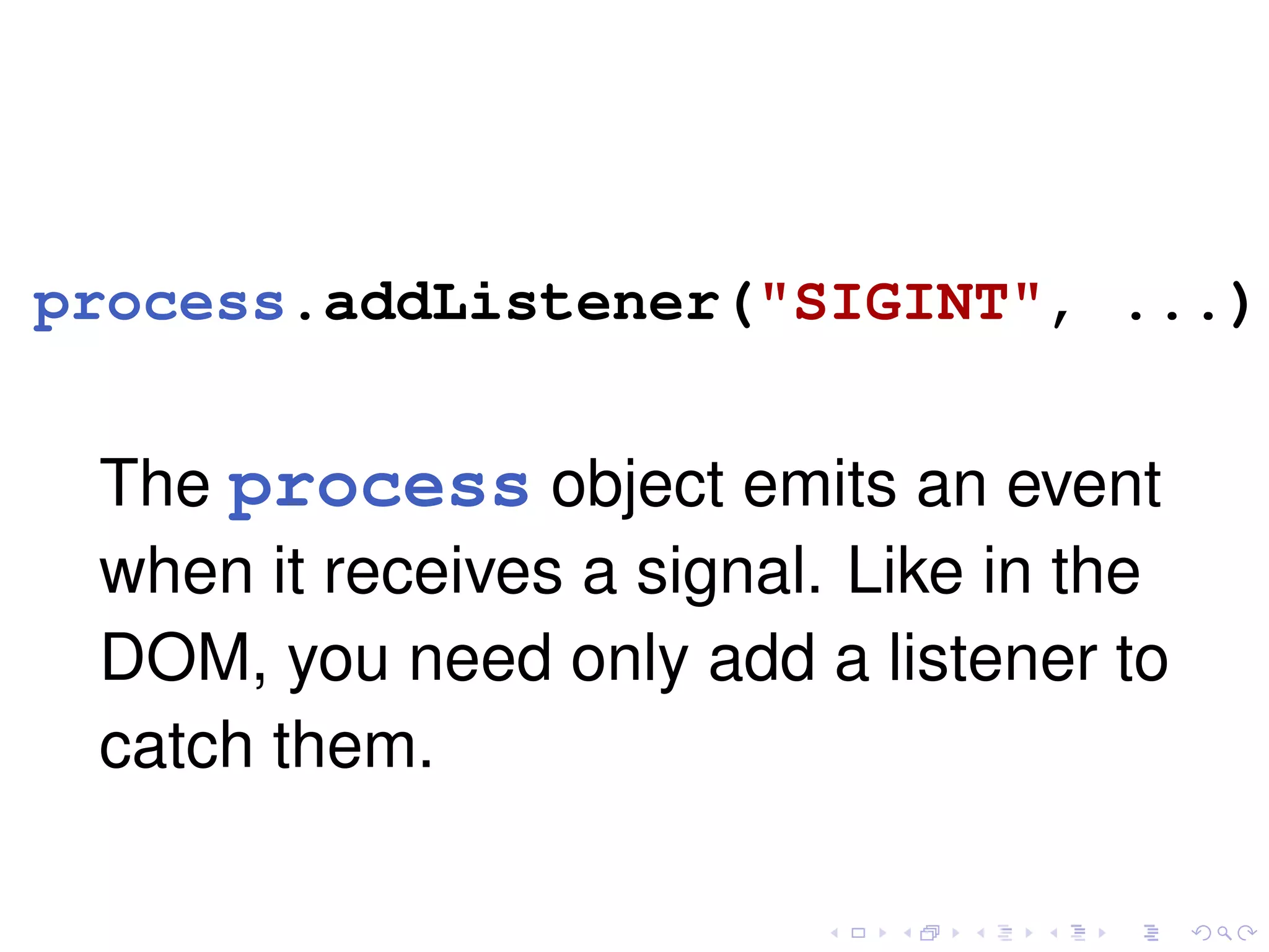 process.addListener("SIGINT", ...);
The process object emits an event
when it receives a signal. Like in the
DOM, you need only add a listener to
catch them.
 