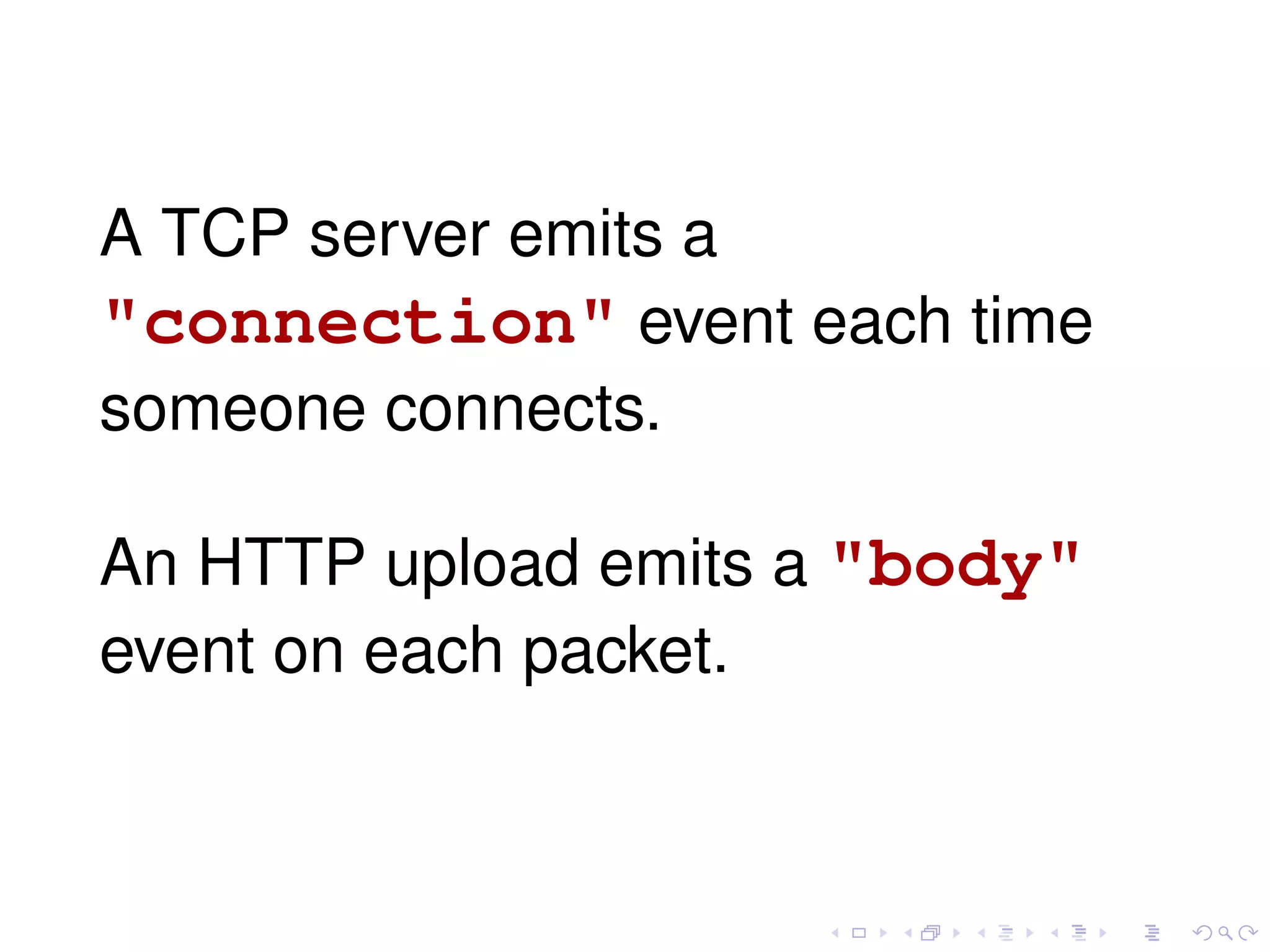 A TCP server emits a
"connection" event each time
someone connects.
An HTTP upload emits a "body"
event on each packet.
 