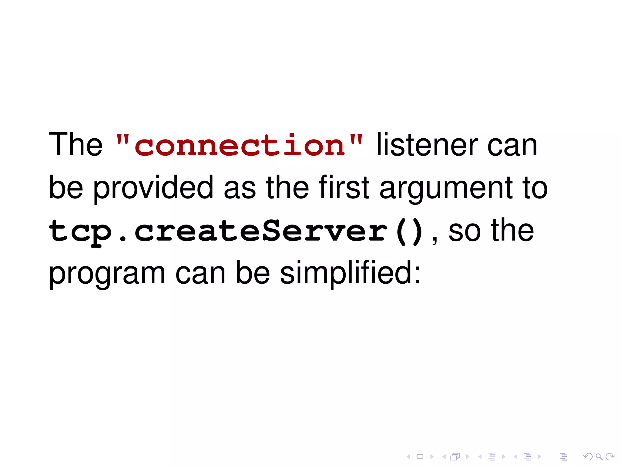 The "connection" listener can
be provided as the ﬁrst argument to
tcp.createServer(), so the
program can be simpliﬁed:
 