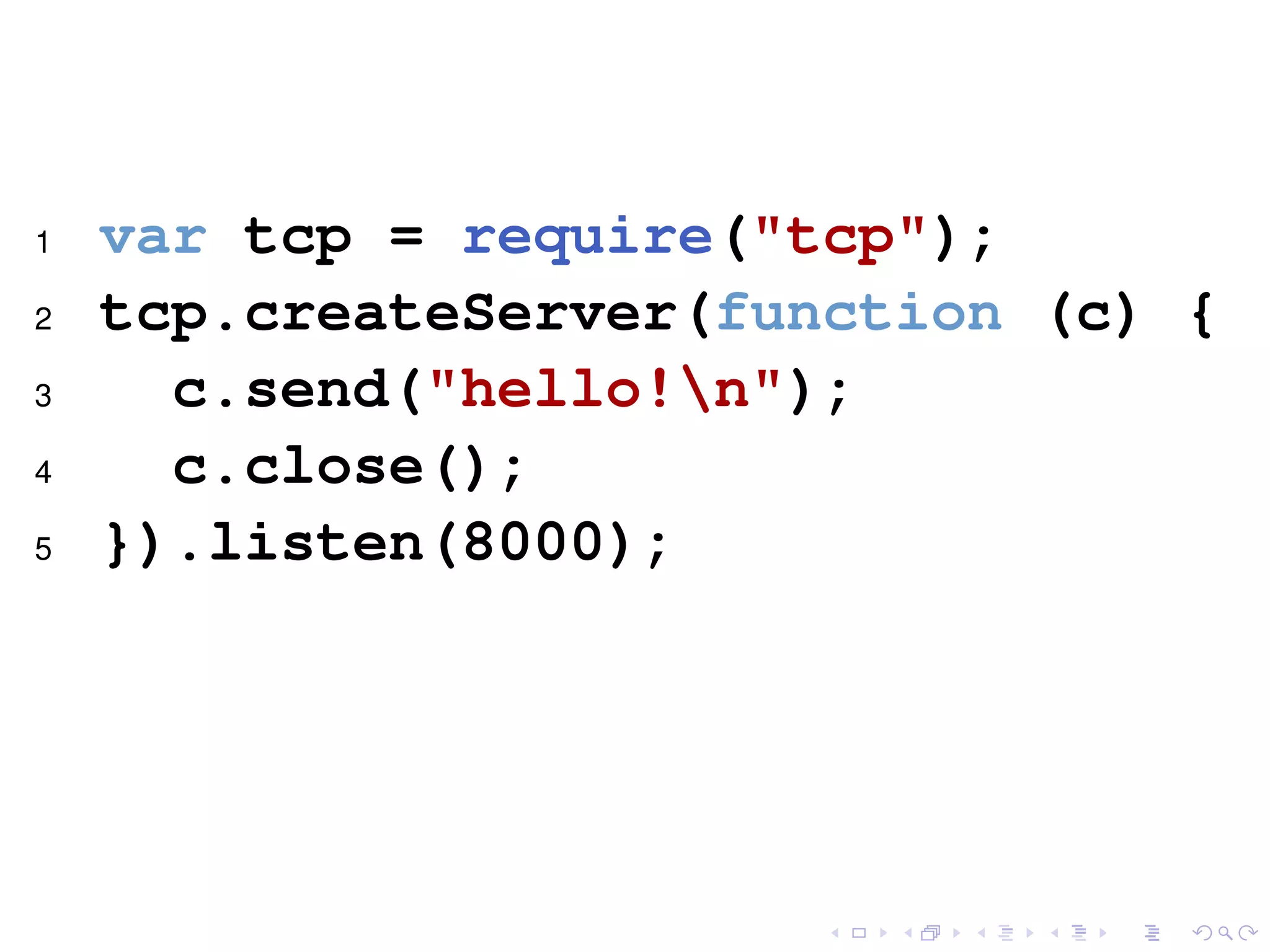 1 var tcp = require("tcp");
2 tcp.createServer(function (c) {
3 c.send("hello!n");
4 c.close();
5 }).listen(8000);
 