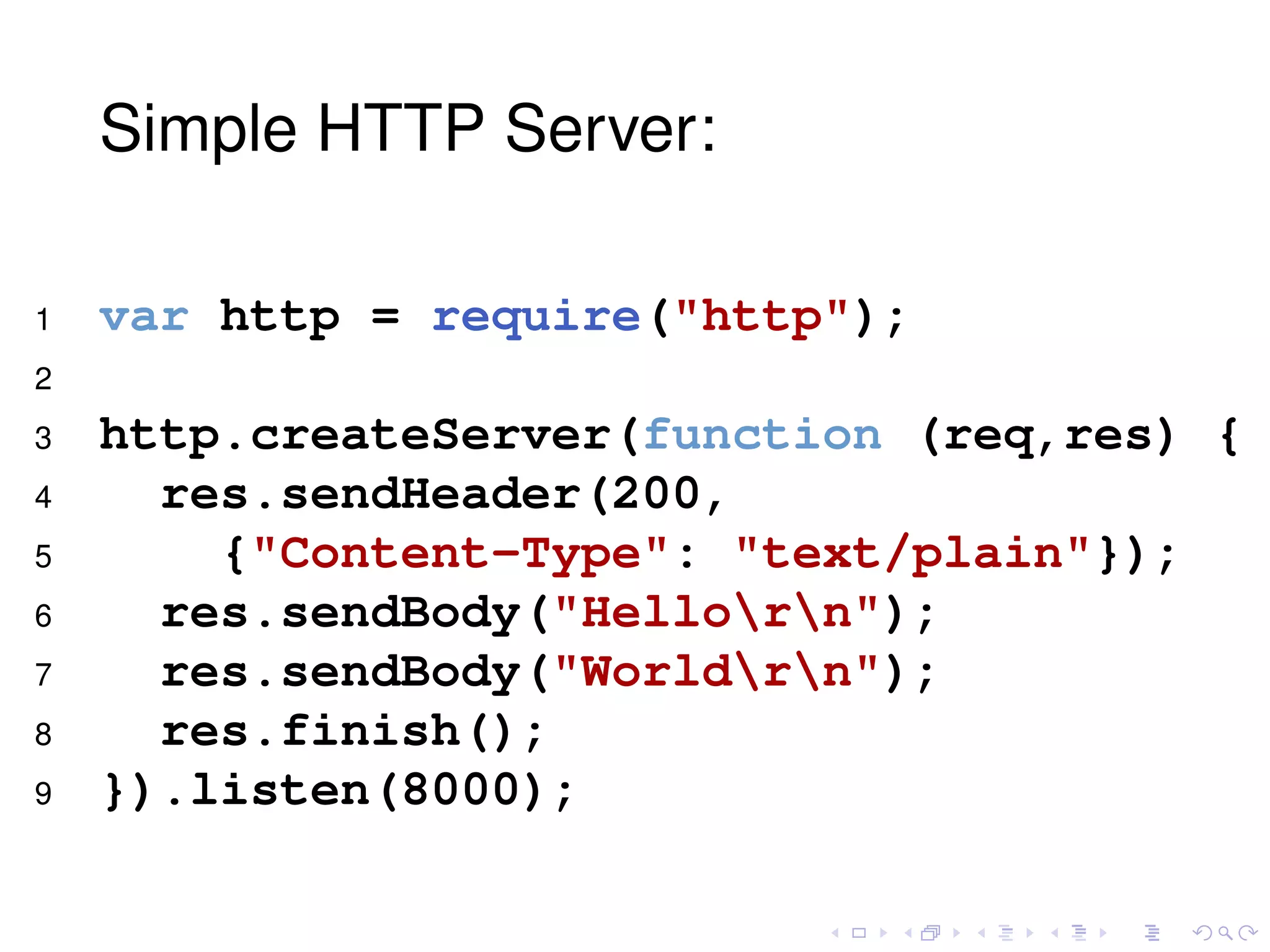 Simple HTTP Server:
1 var http = require("http");
2
3 http.createServer(function (req,res) {
4 res.sendHeader(200,
5 {"Content-Type": "text/plain"});
6 res.sendBody("Hellorn");
7 res.sendBody("Worldrn");
8 res.finish();
9 }).listen(8000);
 