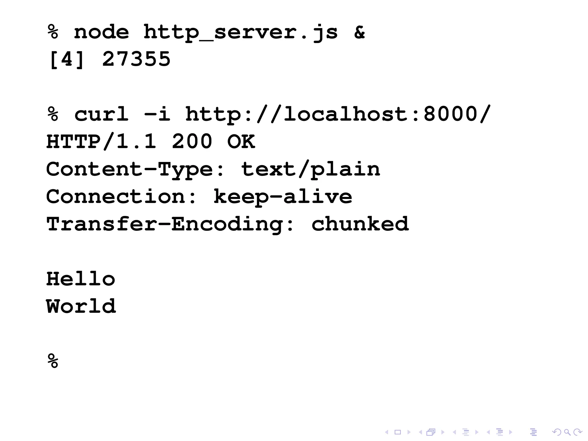 % node http_server.js &
[4] 27355
% curl -i http://localhost:8000/
HTTP/1.1 200 OK
Content-Type: text/plain
Connection: keep-alive
Transfer-Encoding: chunked
Hello
World
%
 