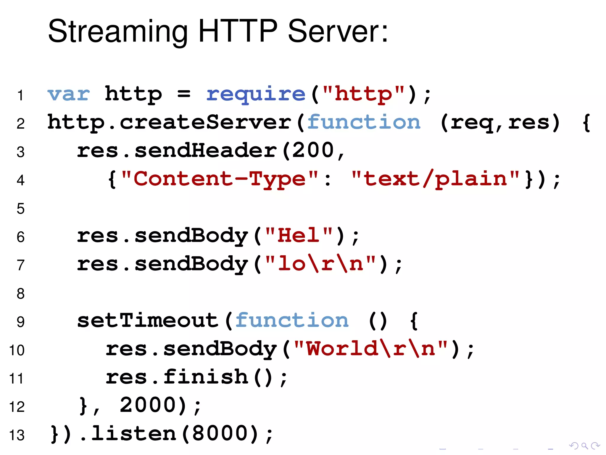 Streaming HTTP Server:
1 var http = require("http");
2 http.createServer(function (req,res) {
3 res.sendHeader(200,
4 {"Content-Type": "text/plain"});
5
6 res.sendBody("Hel");
7 res.sendBody("lorn");
8
9 setTimeout(function () {
10 res.sendBody("Worldrn");
11 res.finish();
12 }, 2000);
13 }).listen(8000);
 