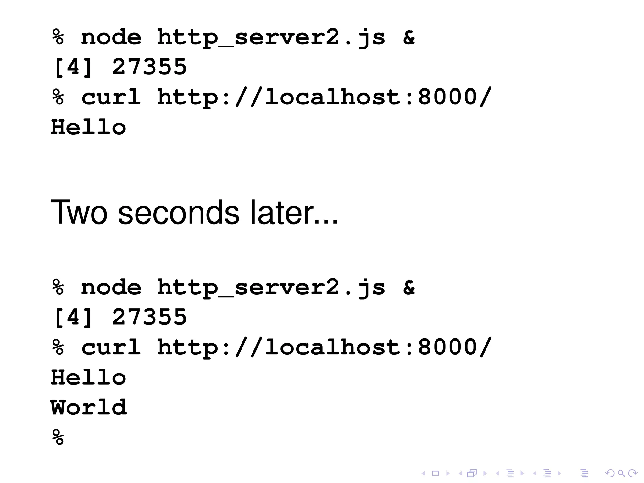 % node http_server2.js &
[4] 27355
% curl http://localhost:8000/
Hello
Two seconds later...
% node http_server2.js &
[4] 27355
% curl http://localhost:8000/
Hello
World
%
 