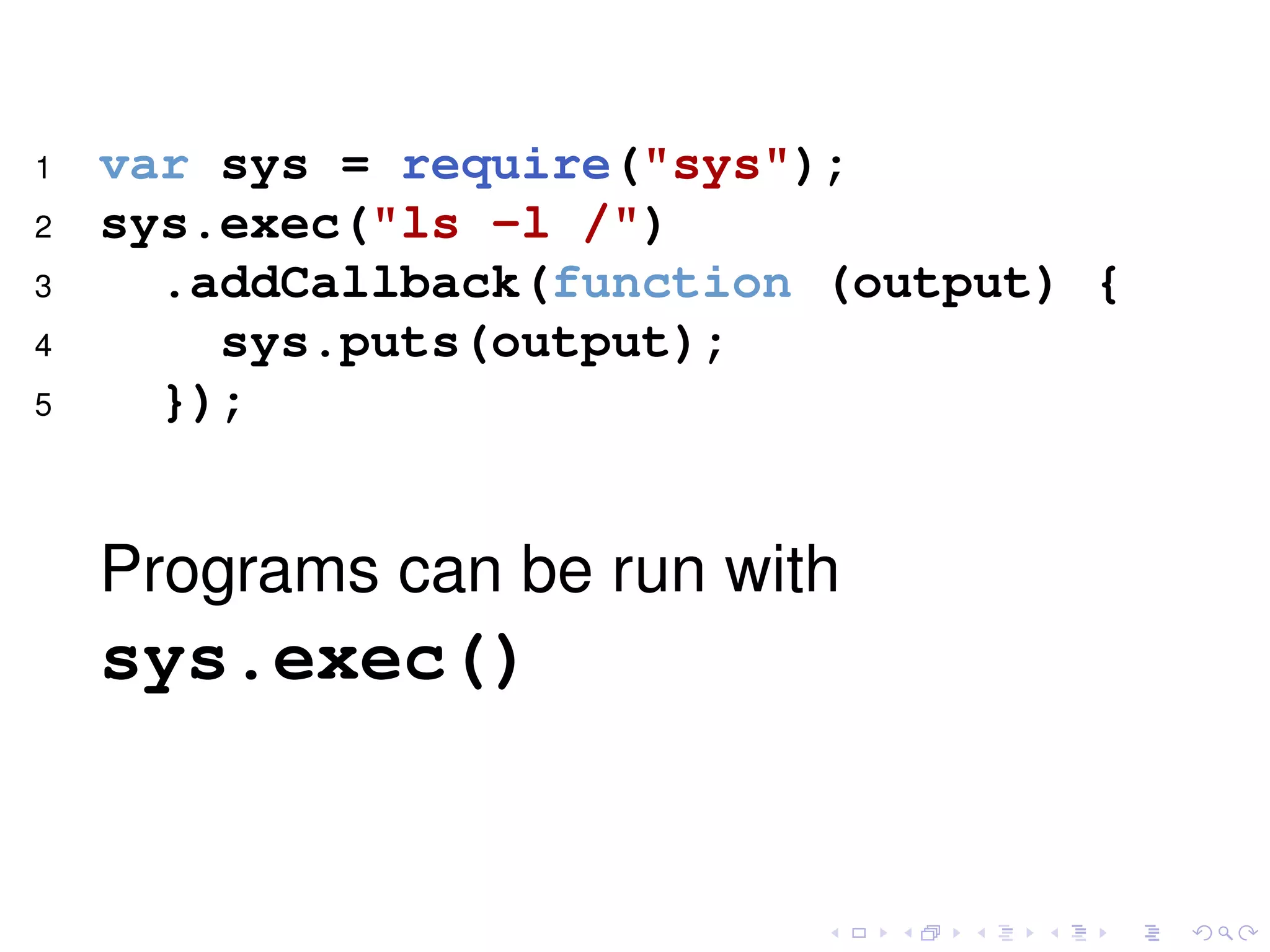 1 var sys = require("sys");
2 sys.exec("ls -l /")
3 .addCallback(function (output) {
4 sys.puts(output);
5 });
Programs can be run with
sys.exec()
 