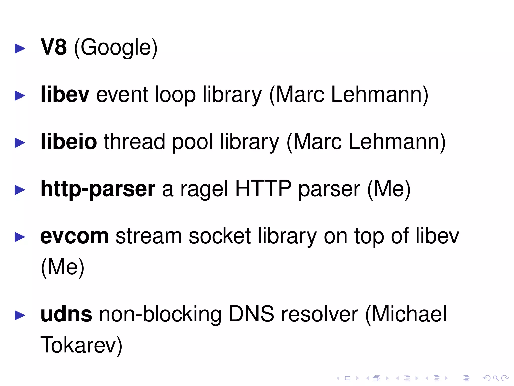 V8 (Google)
libev event loop library (Marc Lehmann)
libeio thread pool library (Marc Lehmann)
http-parser a ragel HTTP parser (Me)
evcom stream socket library on top of libev
(Me)
udns non-blocking DNS resolver (Michael
Tokarev)
 