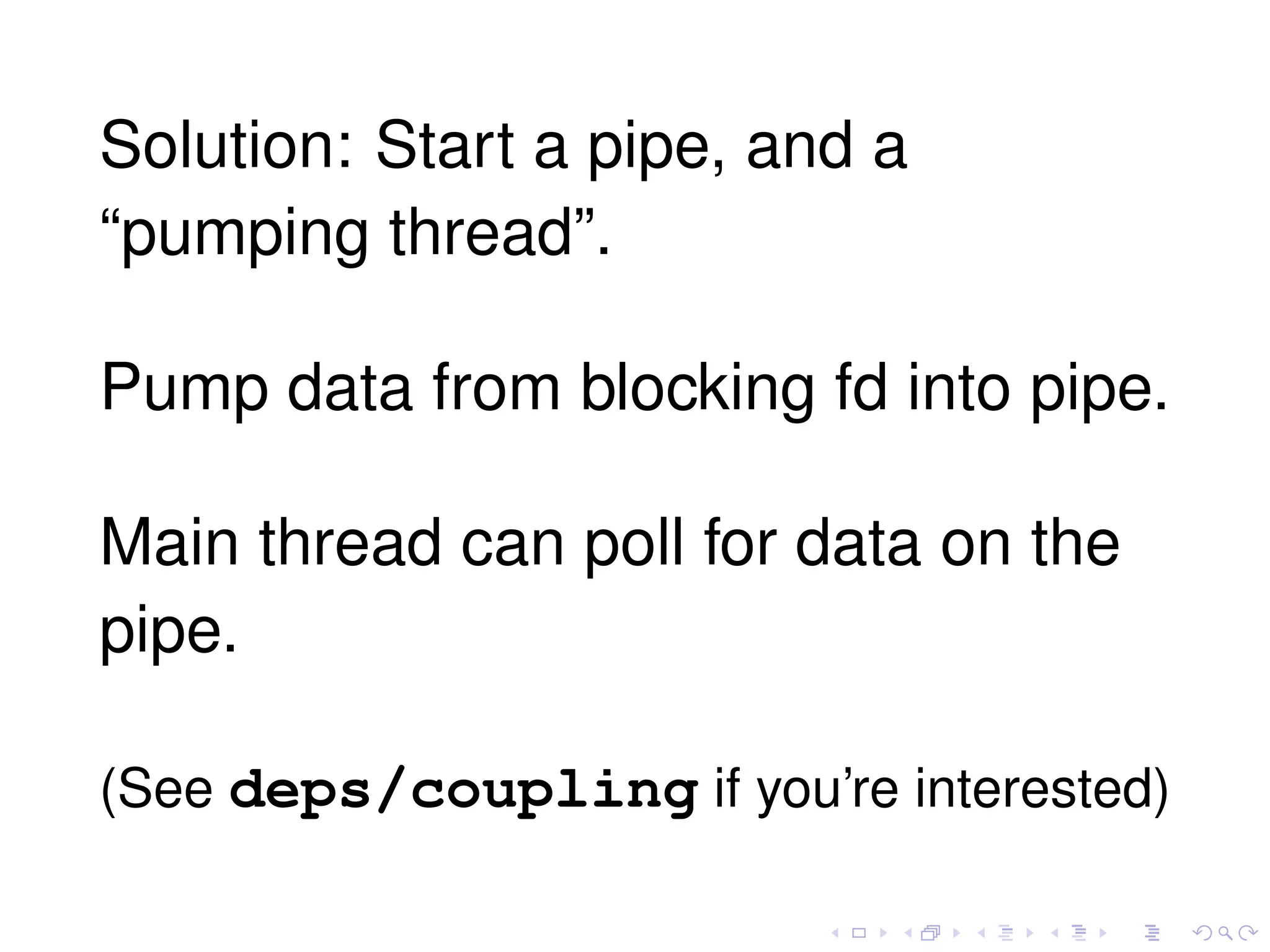 Solution: Start a pipe, and a
“pumping thread”.
Pump data from blocking fd into pipe.
Main thread can poll for data on the
pipe.
(See deps/coupling if you’re interested)
 