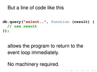 But a line of code like this
db.query("select..", function (result) {
// use result
});
allows the program to return to the
event loop immediately.
No machinery required.
 