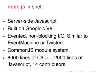 node.js in brief:
Server-side Javascript
Built on Google’s V8
Evented, non-blocking I/O. Similar to
EventMachine or Twisted.
CommonJS module system.
8000 lines of C/C++, 2000 lines of
Javascript, 14 contributors.
 