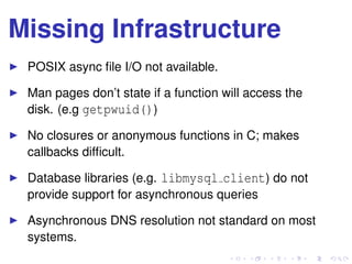 Missing Infrastructure
POSIX async ﬁle I/O not available.
Man pages don’t state if a function will access the
disk. (e.g getpwuid())
No closures or anonymous functions in C; makes
callbacks difﬁcult.
Database libraries (e.g. libmysql client) do not
provide support for asynchronous queries
Asynchronous DNS resolution not standard on most
systems.
 