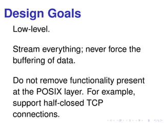 Design Goals
Low-level.
Stream everything; never force the
buffering of data.
Do not remove functionality present
at the POSIX layer. For example,
support half-closed TCP
connections.
 