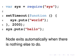 1 var sys = require("sys");
2
3 setTimeout(function () {
4 sys.puts("world");
5 }, 2000);
6 sys.puts("hello");
Node exits automatically when there
is nothing else to do.
 