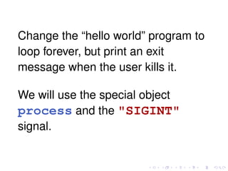 Change the “hello world” program to
loop forever, but print an exit
message when the user kills it.
We will use the special object
process and the "SIGINT"
signal.
 