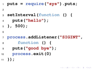 1 puts = require("sys").puts;
2
3 setInterval(function () {
4 puts("hello");
5 }, 500);
6
7 process.addListener("SIGINT",
8 function () {
9 puts("good bye");
10 process.exit(0)
11 });
 