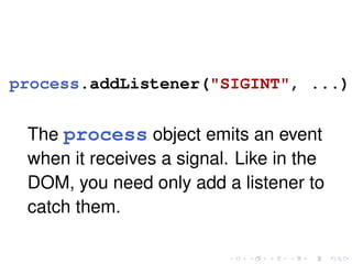 process.addListener("SIGINT", ...);
The process object emits an event
when it receives a signal. Like in the
DOM, you need only add a listener to
catch them.
 