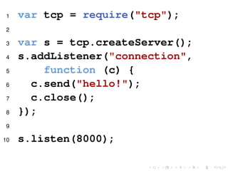 1 var tcp = require("tcp");
2
3 var s = tcp.createServer();
4 s.addListener("connection",
5 function (c) {
6 c.send("hello!");
7 c.close();
8 });
9
10 s.listen(8000);
 