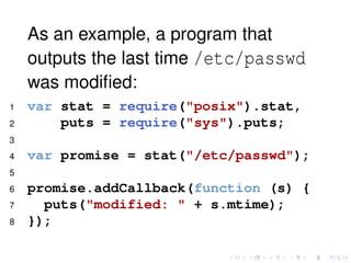 As an example, a program that
outputs the last time /etc/passwd
was modiﬁed:
1 var stat = require("posix").stat,
2 puts = require("sys").puts;
3
4 var promise = stat("/etc/passwd");
5
6 promise.addCallback(function (s) {
7 puts("modified: " + s.mtime);
8 });
 