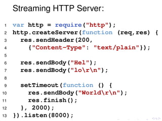 Streaming HTTP Server:
1 var http = require("http");
2 http.createServer(function (req,res) {
3 res.sendHeader(200,
4 {"Content-Type": "text/plain"});
5
6 res.sendBody("Hel");
7 res.sendBody("lorn");
8
9 setTimeout(function () {
10 res.sendBody("Worldrn");
11 res.finish();
12 }, 2000);
13 }).listen(8000);
 