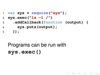 1 var sys = require("sys");
2 sys.exec("ls -l /")
3 .addCallback(function (output) {
4 sys.puts(output);
5 });
Programs can be run with
sys.exec()
 